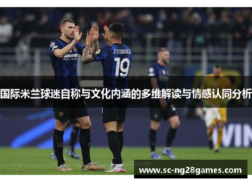 国际米兰球迷自称与文化内涵的多维解读与情感认同分析 国际米兰球迷自称与文化内涵的多维解读与情感认同分析