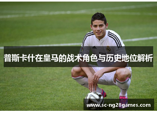 普斯卡什在皇马的战术角色与历史地位解析