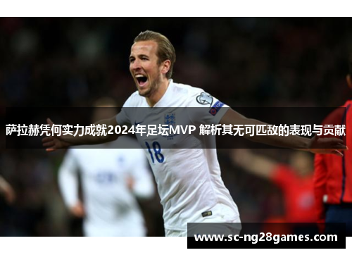 萨拉赫凭何实力成就2024年足坛MVP 解析其无可匹敌的表现与贡献 萨拉赫凭何实力成就2024年足坛MVP 解析其无可匹敌的表现与贡献