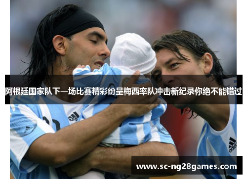 阿根廷国家队下一场比赛精彩纷呈梅西率队冲击新纪录你绝不能错过