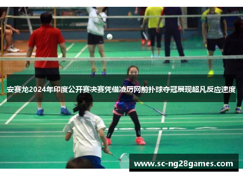 安赛龙2024年印度公开赛决赛凭借凌厉网前扑球夺冠展现超凡反应速度