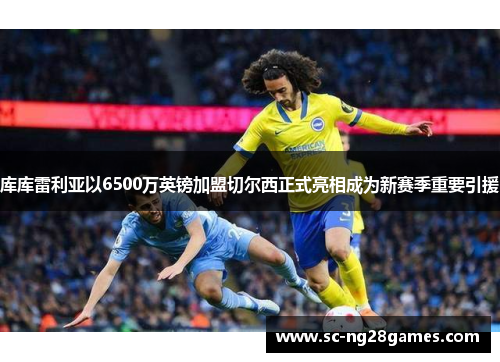 库库雷利亚以6500万英镑加盟切尔西正式亮相成为新赛季重要引援